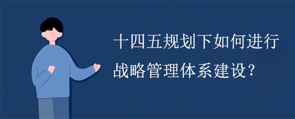 十四五規(guī)劃下如何進(jìn)行戰(zhàn)略管理體系建設(shè)？